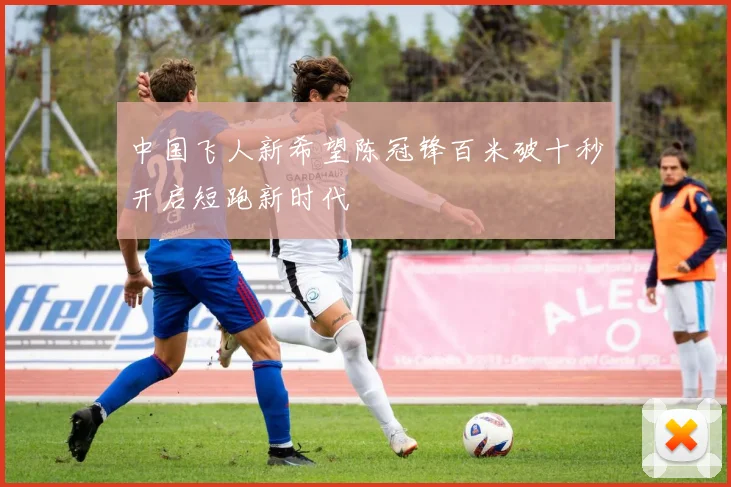 中国飞人新希望陈冠锋百米破十秒开启短跑新时代