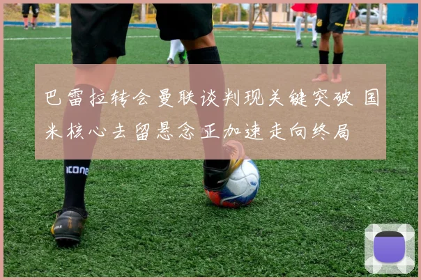 巴雷拉转会曼联谈判现关键突破 国米核心去留悬念正加速走向终局