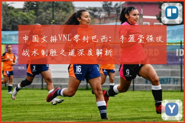 中国女排VNL零封巴西：李盈莹强攻战术制胜之道深度解析