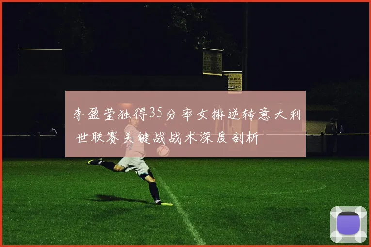 李盈莹独得35分率女排逆转意大利 世联赛关键战战术深度剖析