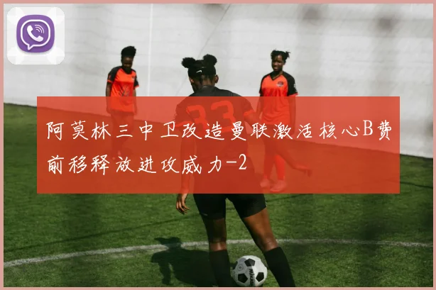 阿莫林三中卫改造曼联激活核心B费前移释放进攻威力
