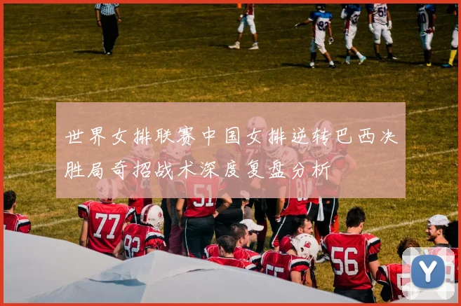 世界女排联赛中国女排逆转巴西决胜局奇招战术深度复盘分析