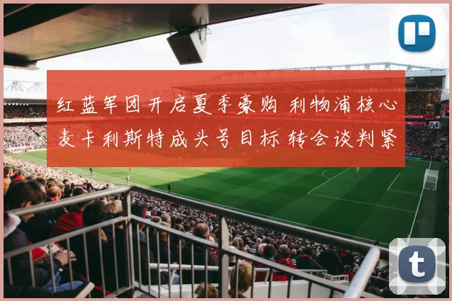 红蓝军团开启夏季豪购 利物浦核心麦卡利斯特成头号目标 转会谈判紧锣密鼓