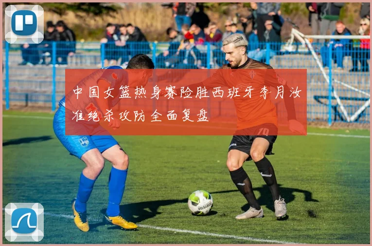 中国女篮热身赛险胜西班牙李月汝准绝杀攻防全面复盘