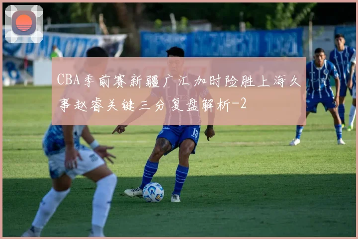 CBA季前赛新疆广汇加时险胜上海久事赵睿关键三分复盘解析