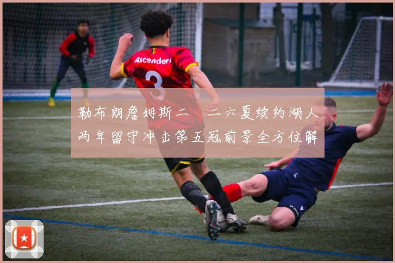 勒布朗詹姆斯二〇二六夏续约湖人两年留守冲击第五冠前景全方位解析