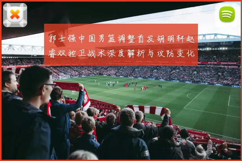 郭士强中国男篮调整首发胡明轩赵睿双控卫战术深度解析与攻防变化