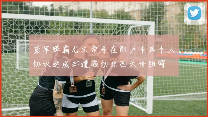蓝军锋霸尤文牵手在即卢卡库个人协议达成却遭遇切尔西天价阻碍
