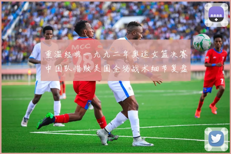 重温经典一九九二年奥运女篮决赛中国队惜败美国全场战术细节复盘