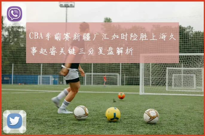 CBA季前赛新疆广汇加时险胜上海久事赵睿关键三分复盘解析
