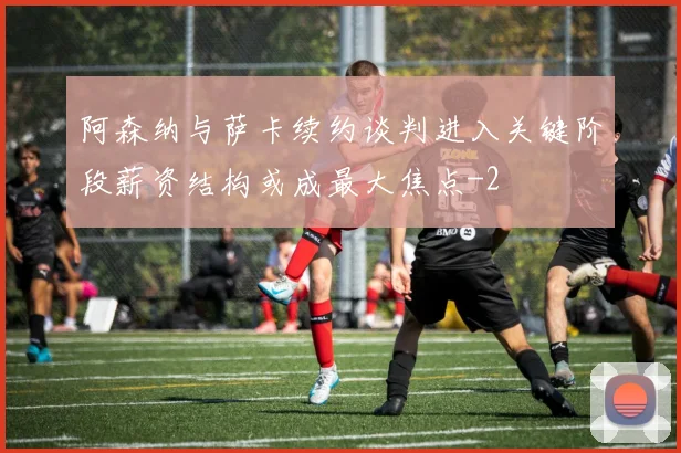 阿森纳与萨卡续约谈判进入关键阶段薪资结构或成最大焦点