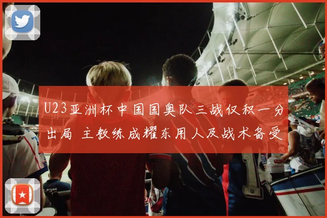 U23亚洲杯中国国奥队三战仅积一分出局 主教练成耀东用人及战术备受争议