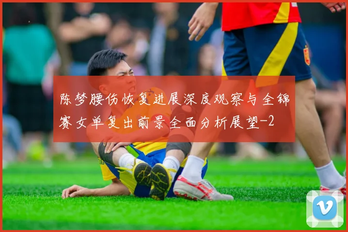 陈梦腰伤恢复进展深度观察与全锦赛女单复出前景全面分析展望