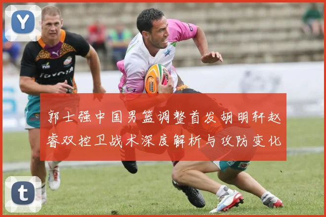 郭士强中国男篮调整首发胡明轩赵睿双控卫战术深度解析与攻防变化