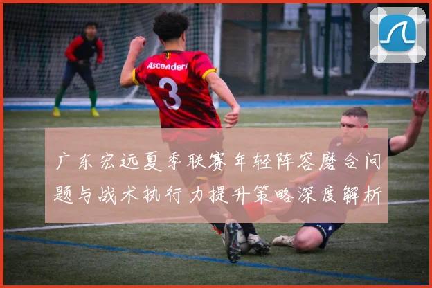 广东宏远夏季联赛年轻阵容磨合问题与战术执行力提升策略深度解析