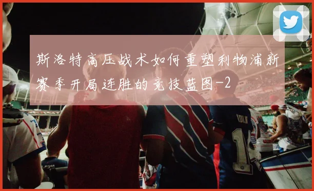 斯洛特高压战术如何重塑利物浦新赛季开局连胜的竞技蓝图