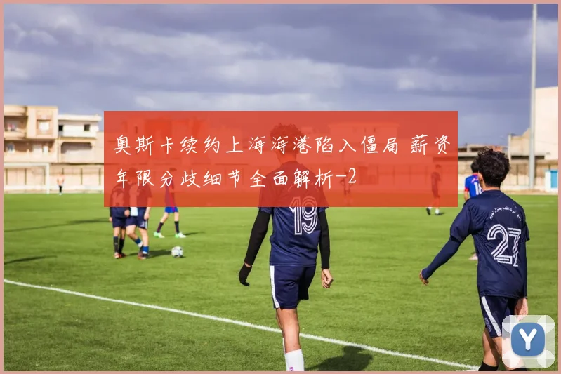 奥斯卡续约上海海港陷入僵局 薪资年限分歧细节全面解析