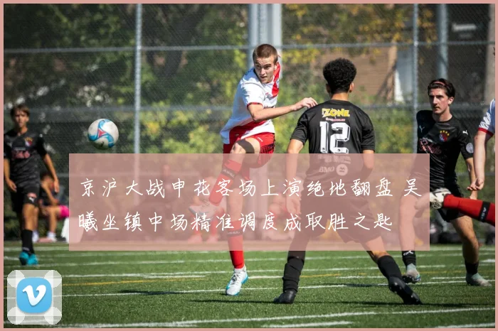京沪大战申花客场上演绝地翻盘 吴曦坐镇中场精准调度成取胜之匙