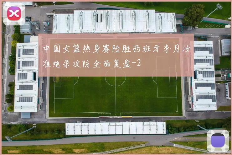 中国女篮热身赛险胜西班牙李月汝准绝杀攻防全面复盘