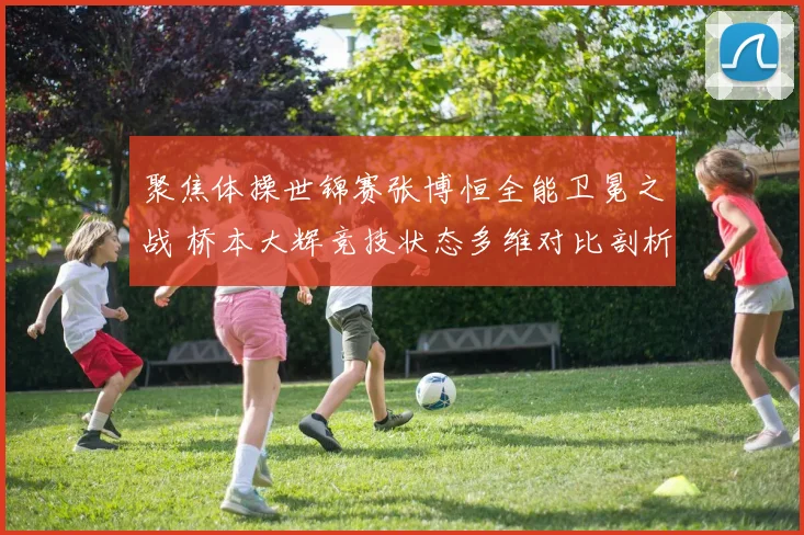 聚焦体操世锦赛张博恒全能卫冕之战 桥本大辉竞技状态多维对比剖析