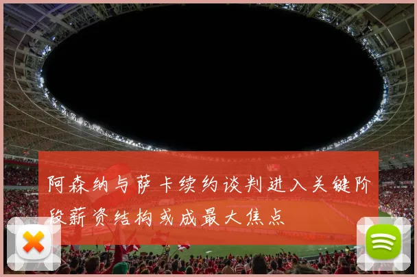 阿森纳与萨卡续约谈判进入关键阶段薪资结构或成最大焦点