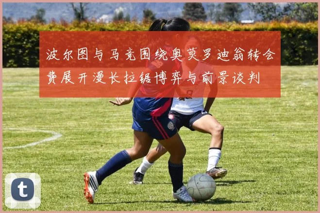 波尔图与马竞围绕奥莫罗迪翁转会费展开漫长拉锯博弈与前景谈判