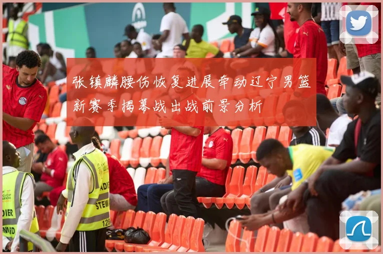 张镇麟腰伤恢复进展牵动辽宁男篮新赛季揭幕战出战前景分析