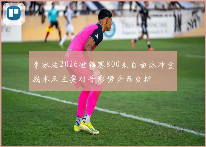 李冰洁2026世锦赛800米自由泳冲金战术及主要对手形势全面分析