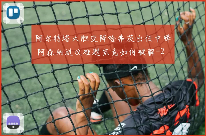 阿尔特塔大胆变阵哈弗茨出任中锋 阿森纳进攻难题究竟如何破解