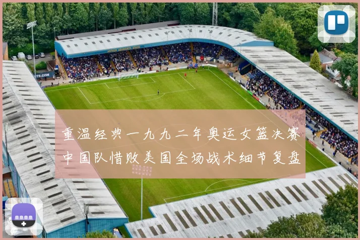 重温经典一九九二年奥运女篮决赛中国队惜败美国全场战术细节复盘