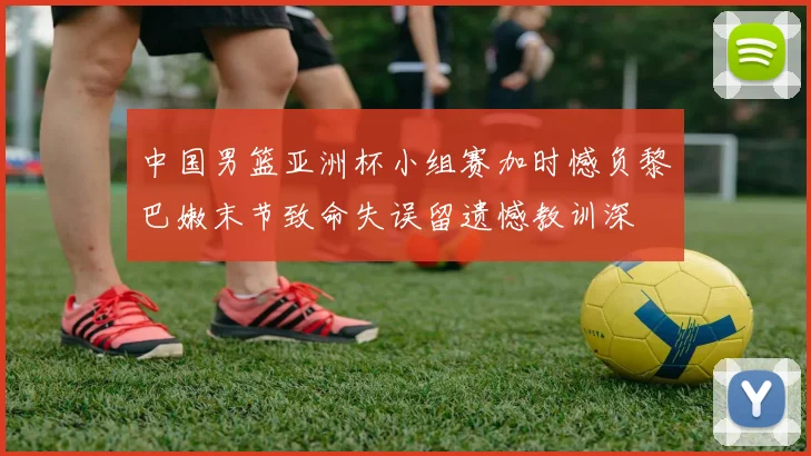 中国男篮亚洲杯小组赛加时憾负黎巴嫩末节致命失误留遗憾教训深