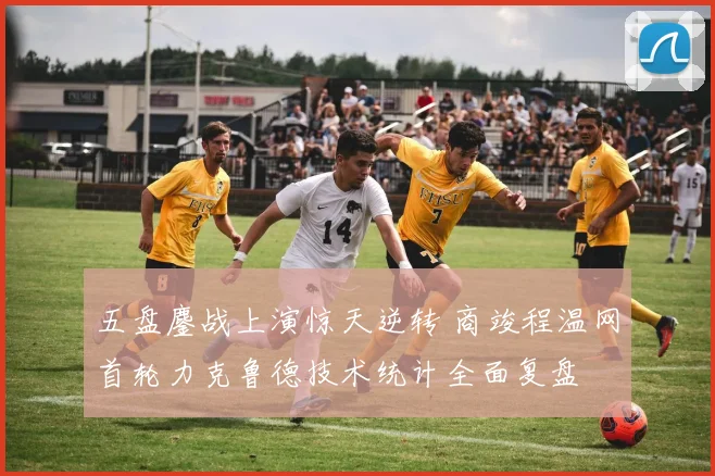 五盘鏖战上演惊天逆转 商竣程温网首轮力克鲁德技术统计全面复盘