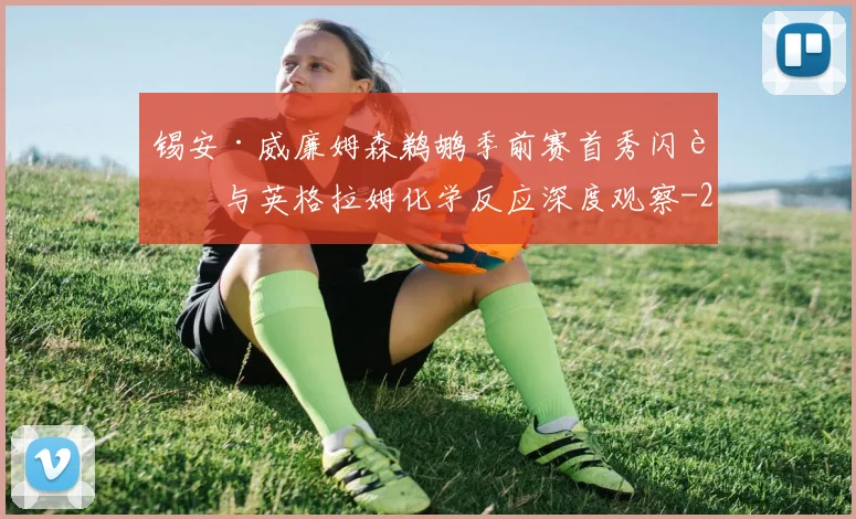 锡安·威廉姆森鹈鹕季前赛首秀闪耀与英格拉姆化学反应深度观察