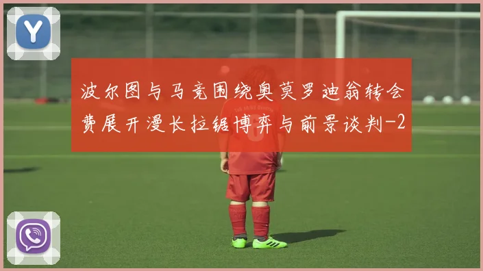 波尔图与马竞围绕奥莫罗迪翁转会费展开漫长拉锯博弈与前景谈判