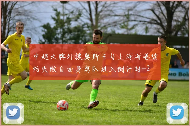 中超大牌外援奥斯卡与上海海港续约失败自由身离队进入倒计时