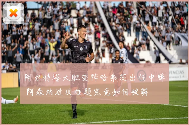 阿尔特塔大胆变阵哈弗茨出任中锋 阿森纳进攻难题究竟如何破解