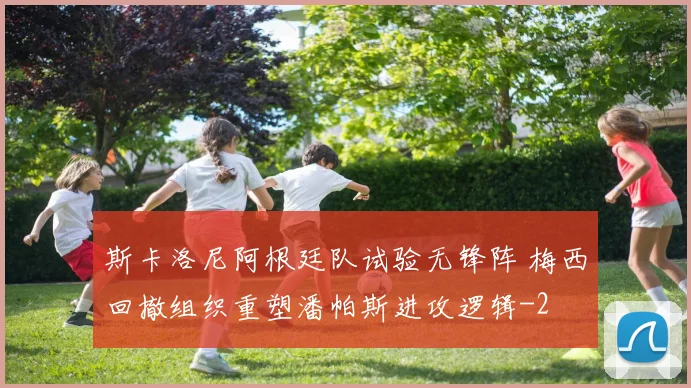 斯卡洛尼阿根廷队试验无锋阵 梅西回撤组织重塑潘帕斯进攻逻辑