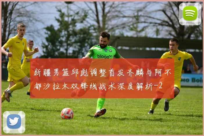 新疆男篮邱彪调整首发齐麟与阿不都沙拉木双锋线战术深度解析