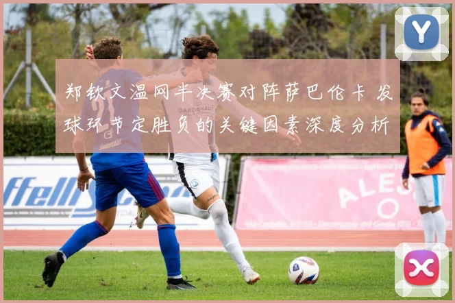 郑钦文温网半决赛对阵萨巴伦卡 发球环节定胜负的关键因素深度分析
