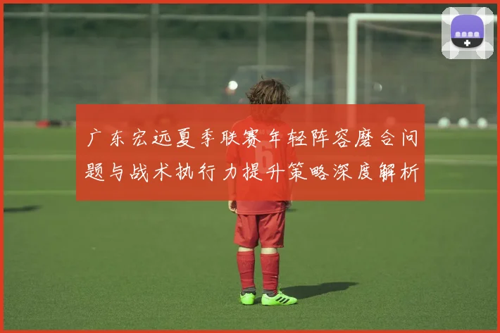 广东宏远夏季联赛年轻阵容磨合问题与战术执行力提升策略深度解析