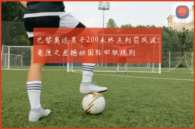 巴黎奥运男子200米终点判罚风波：毫厘之差撼动国际田联规则