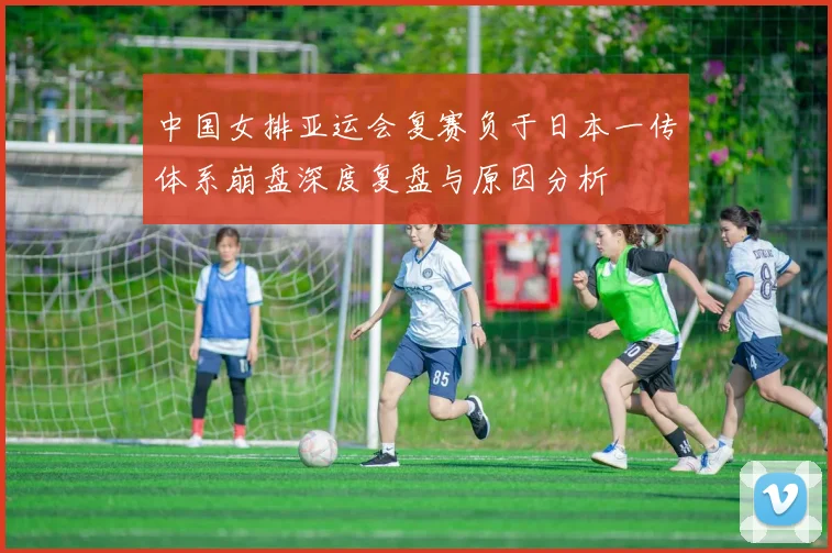 中国女排亚运会复赛负于日本一传体系崩盘深度复盘与原因分析