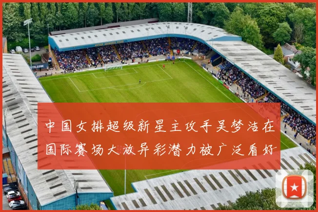 中国女排超级新星主攻手吴梦洁在国际赛场大放异彩潜力被广泛看好