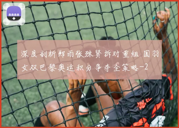 深度剖析郑雨张殊贤拆对重组 国羽女双巴黎奥运积分争夺全策略