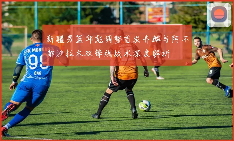 新疆男篮邱彪调整首发齐麟与阿不都沙拉木双锋线战术深度解析