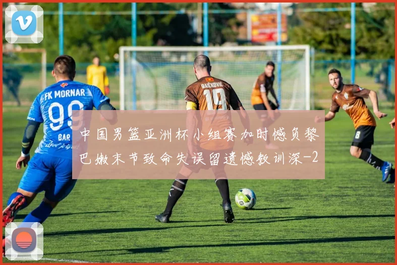 中国男篮亚洲杯小组赛加时憾负黎巴嫩末节致命失误留遗憾教训深