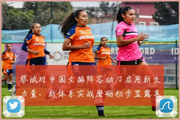 蔡斌对中国女排阵容动刀启用新生力量，新体系实战磨砺初步显露喜人成效