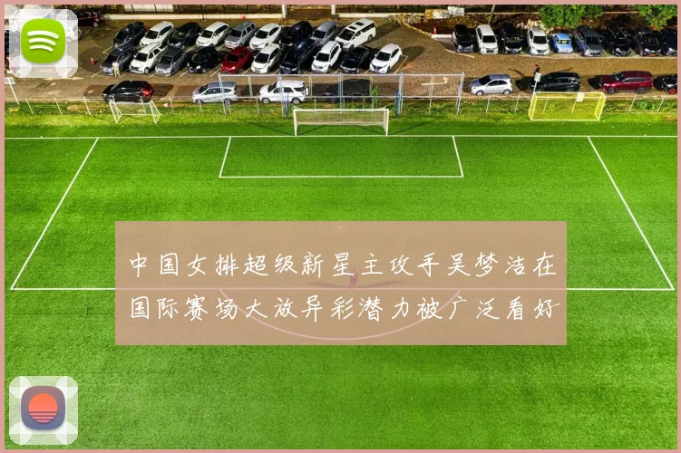 中国女排超级新星主攻手吴梦洁在国际赛场大放异彩潜力被广泛看好