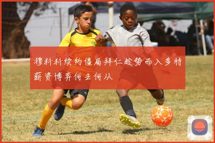 穆科科续约僵局拜仁趁势而入多特薪资博弈何去何从