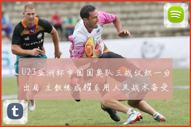 U23亚洲杯中国国奥队三战仅积一分出局 主教练成耀东用人及战术备受争议
